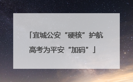 宜城公安“硬核”护航高考为平安“加码”